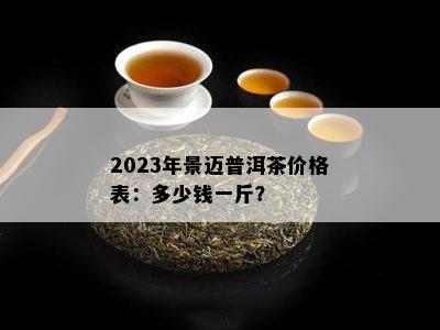 2023年景迈普洱茶价格表：多少钱一斤？