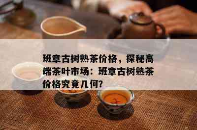 班章古树熟茶价格，探秘高端茶叶市场：班章古树熟茶价格究竟几何？