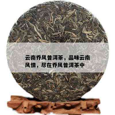 云南乔风普洱茶，品味云南风情，尽在乔风普洱茶中