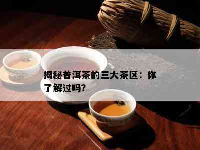 揭秘普洱茶的三大茶区：你熟悉过吗？