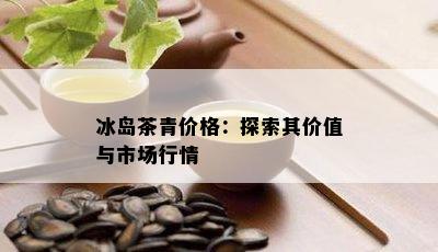 冰岛茶青价格：探索其价值与市场行情