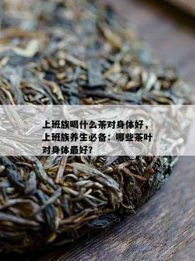 上班族喝什么茶对身体好，上班族养生必备：哪些茶叶对身体更好？