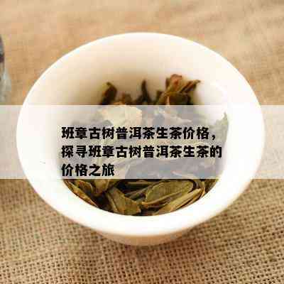 班章古树普洱茶生茶价格，探寻班章古树普洱茶生茶的价格之旅