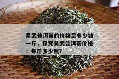 易武普洱茶的价格是多少钱一斤，探究易武普洱茶价格：每斤多少钱？