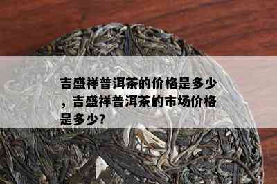 吉盛祥普洱茶的价格是多少，吉盛祥普洱茶的市场价格是多少？