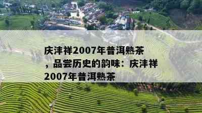 庆沣祥2007年普洱熟茶，品尝历史的韵味：庆沣祥2007年普洱熟茶