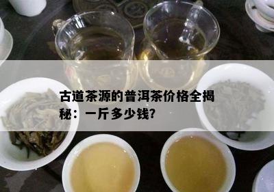 古道茶源的普洱茶价格全揭秘：一斤多少钱？