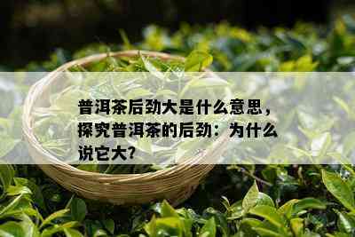 普洱茶后劲大是什么意思，探究普洱茶的后劲：为什么说它大？