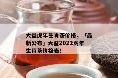 大益虎年生肖茶价格，「最新公布」大益2022虎年生肖茶价格表！