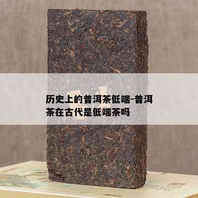 历史上的普洱茶低端-普洱茶在古代是低端茶吗