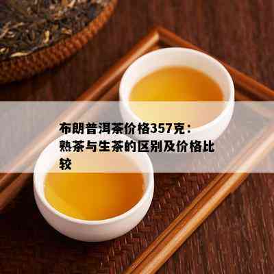 布朗普洱茶价格357克：熟茶与生茶的区别及价格比较