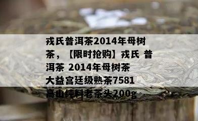 戎氏普洱茶2014年母树茶，【限时抢购】戎氏 普洱茶 2014年母树茶 大益宫廷级熟茶7581 高山纯料老茶头200g