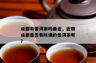 成都有普洱茶吗最近，近期成都是不是有所谓的普洱茶呢？