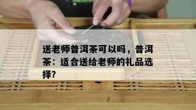 送老师普洱茶可以吗，普洱茶：适合送给老师的礼品选择？