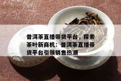 普洱茶直播带货平台，探索茶叶新商机：普洱茶直播带货平台引领销售热潮