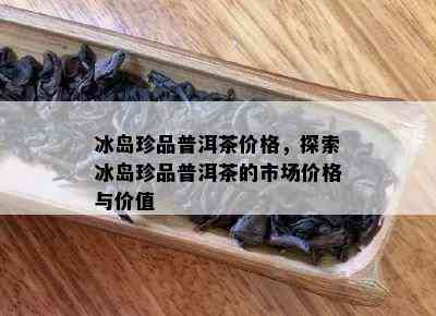 冰岛珍品普洱茶价格，探索冰岛珍品普洱茶的市场价格与价值