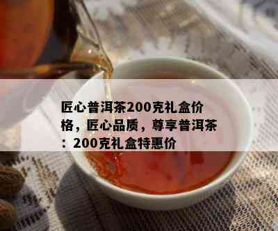 匠心普洱茶200克礼盒价格，匠心品质，尊享普洱茶：200克礼盒特惠价