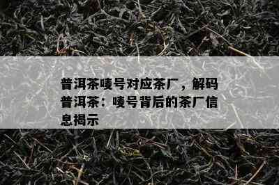 普洱茶唛号对应茶厂，解码普洱茶：唛号背后的茶厂信息揭示