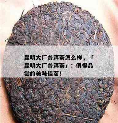 昆明大厂普洱茶怎么样，「昆明大厂普洱茶」：值得品尝的美味佳茗！