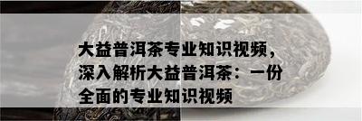 大益普洱茶专业知识视频，深入解析大益普洱茶：一份全面的专业知识视频