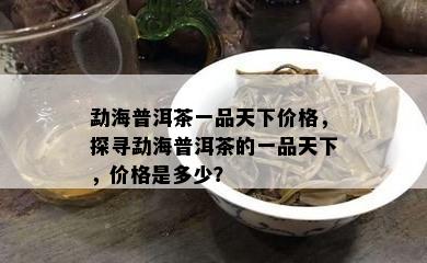 勐海普洱茶一品天下价格，探寻勐海普洱茶的一品天下，价格是多少？