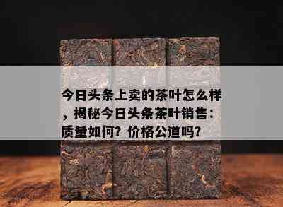 今日头条上卖的茶叶怎么样，揭秘今日头条茶叶销售：品质怎样？价格公道吗？