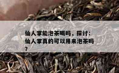 仙人掌能泡茶喝吗，探讨：仙人掌真的可以用来泡茶吗？