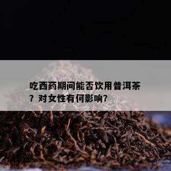 吃西期间能否饮用普洱茶？对女性有何影响？