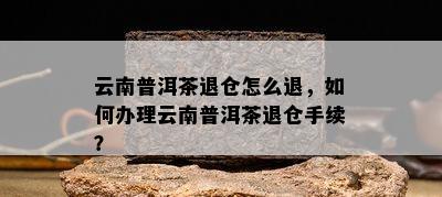 云南普洱茶退仓怎么退，怎样办理云南普洱茶退仓手续？