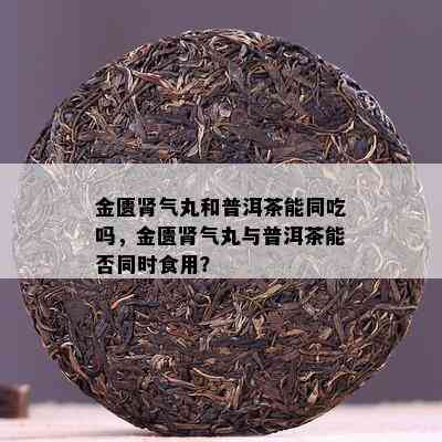 金匮肾气丸和普洱茶能同吃吗，金匮肾气丸与普洱茶能否同时食用？