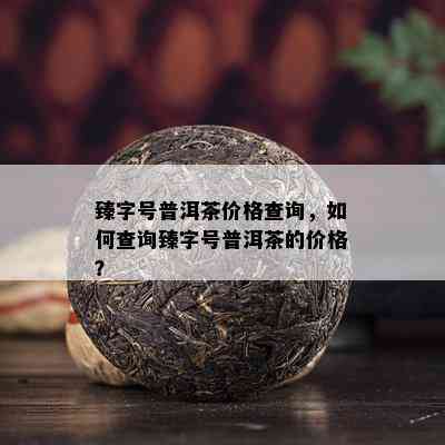 臻字号普洱茶价格查询，怎样查询臻字号普洱茶的价格？