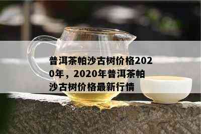 普洱茶帕沙古树价格2020年，2020年普洱茶帕沙古树价格最新行情