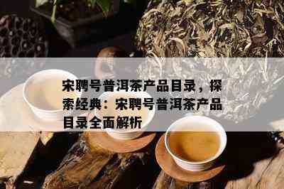 宋聘号普洱茶产品目录，探索经典：宋聘号普洱茶产品目录全面解析