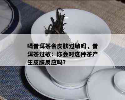 喝普洱茶会皮肤过敏吗，普洱茶过敏：你会对这类茶产生皮肤反应吗？