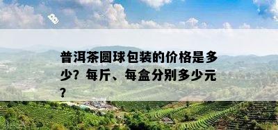 普洱茶圆球包装的价格是多少？每斤、每盒分别多少元？