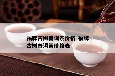 福牌古树普洱茶价格-福牌古树普洱茶价格表