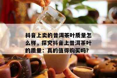 抖音上卖的普洱茶叶质量怎么样，探究抖音上普洱茶叶的质量：真的值得购买吗？