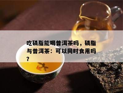 吃磷脂能喝普洱茶吗，磷脂与普洱茶：可以同时食用吗？