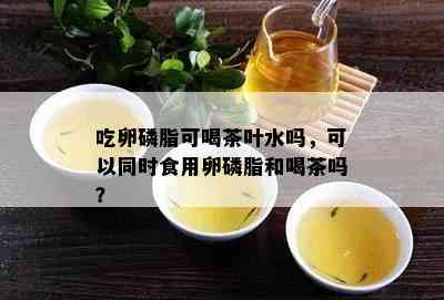 吃卵磷脂可喝茶叶水吗，可以同时食用卵磷脂和喝茶吗？