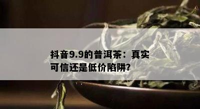 抖音9.9的普洱茶：真实可信还是低价陷阱？