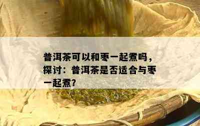 普洱茶可以和枣一起煮吗，探讨：普洱茶是不是适合与枣一起煮？