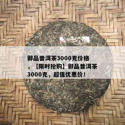 御品普洱茶3000克价格，【限时抢购】御品普洱茶3000克，超值优惠价！