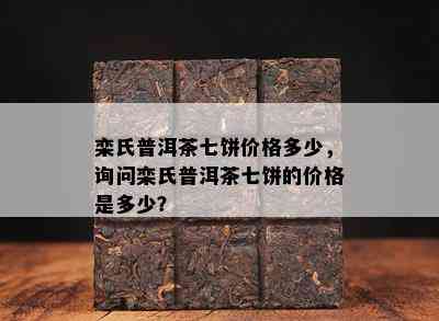 栾氏普洱茶七饼价格多少，询问栾氏普洱茶七饼的价格是多少？