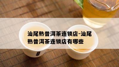 汕尾熟普洱茶连锁店-汕尾熟普洱茶连锁店有哪些