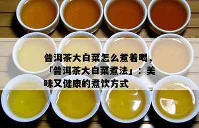 普洱茶大白菜怎么煮着喝，「普洱茶大白菜煮法」：美味又健康的煮饮方式