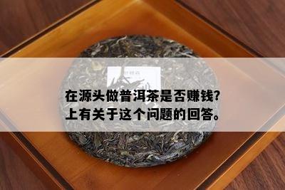 在源头做普洱茶是否赚钱？上有关于这个问题的回答。