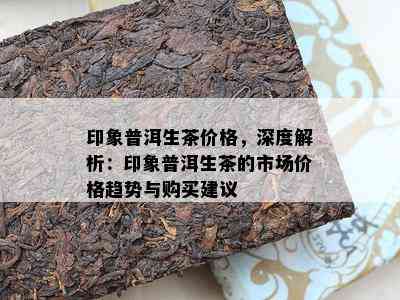 印象普洱生茶价格，深度解析：印象普洱生茶的市场价格趋势与购买建议