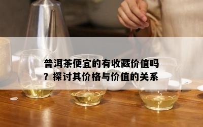 普洱茶便宜的有收藏价值吗？探讨其价格与价值的关系