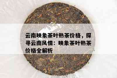 云南映象茶叶熟茶价格，探寻云南风情：映象茶叶熟茶价格全解析