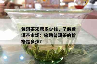 普洱茶宋聘多少钱，熟悉普洱茶市场：宋聘普洱茶的价格是多少？